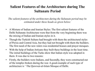 Salient Features of the Architecture during The
Sultanate Period
The salient features of the architecture during the Sultanate period may be
estimated under these heads as given below:
• A Mixture of Indian and Iranian Styles: The first salient features of the
Delhi Sultanate Architecture were that from the very beginning there was
the mixing of Indian and Iranian styles in it.
• Though the Turkish Sultans had brought with them the architectural styles
of Persia and Central Asia, but they had not brought with them the builders.
The first need of the new rulers was residential houses and prayer mosques.
• With the help of Indian Artisans they built these buildings in the least time.
The initial buildings of the Turks show that Indian style was adopted in
them. It was due to two reasons:
• Firstly, the builders were Indians, and Secondly, they were constructed out
of the temples broken during the war. A good example of such type of
architecture is ‘ The Quwwat-ul-Islam Mosque of Delhi.
 