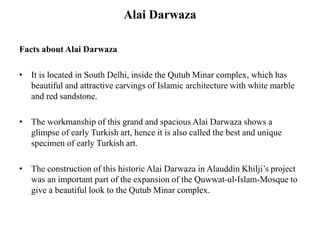 Alai Darwaza
Facts about Alai Darwaza
• It is located in South Delhi, inside the Qutub Minar complex, which has
beautiful and attractive carvings of Islamic architecture with white marble
and red sandstone.
• The workmanship of this grand and spacious Alai Darwaza shows a
glimpse of early Turkish art, hence it is also called the best and unique
specimen of early Turkish art.
• The construction of this historic Alai Darwaza in Alauddin Khilji’s project
was an important part of the expansion of the Quwwat-ul-Islam-Mosque to
give a beautiful look to the Qutub Minar complex.
 