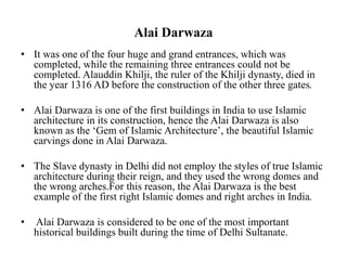 Alai Darwaza
• It was one of the four huge and grand entrances, which was
completed, while the remaining three entrances could not be
completed. Alauddin Khilji, the ruler of the Khilji dynasty, died in
the year 1316 AD before the construction of the other three gates.
• Alai Darwaza is one of the first buildings in India to use Islamic
architecture in its construction, hence the Alai Darwaza is also
known as the ‘Gem of Islamic Architecture’, the beautiful Islamic
carvings done in Alai Darwaza.
• The Slave dynasty in Delhi did not employ the styles of true Islamic
architecture during their reign, and they used the wrong domes and
the wrong arches.For this reason, the Alai Darwaza is the best
example of the first right Islamic domes and right arches in India.
• Alai Darwaza is considered to be one of the most important
historical buildings built during the time of Delhi Sultanate.
 