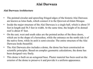 Alai Darwaza
Alai Darwaza Architecture
• The pointed circular and sprawling fringed edges of the historic Alai Darwaza
are known as lotus buds, which connect it to the Quwwat-ul-Islam Mosque.
• Inside the major structure of the Alai Darwaza is a single hall, which is about 35
feet in length and 56.5 feet in width. At the same time, the height of its domed
roof is about 47 feet.
• On the east, west and south sides are the pointed arches of the three doors,
which are in the shape of a horseshoe, while the entrance on the north side is of
the native form, while its arch is semi-circular. The entire structure of the Alai
Darwaza looks beautiful.
• The Alai Darwaza also includes a dome, the dome has been constructed on
scientific principles. Based on complex geometric calculations, the dome has
been designed very finely.
• This dome is built on an octagonal base. Plaster material has been used on the
exterior of the dome to preserve it and provide it a uniform appearance.
 