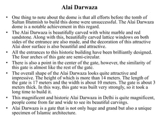 Alai Darwaza
• One thing to note about the dome is that all efforts before the tomb of
Sultan Iltutmish to build this dome were unsuccessful. The Alai Darwaza
dome is a notable achievement in this regard.
• The Alai Darwaza is beautifully carved with white marble and red
sandstone. Along with this, beautifully carved lattice windows on both
sides of the entrance are also made, and the decoration of this attractive
Alai door surface is also beautiful and attractive.
• All the entrances to this historic building have been brilliantly designed.
The four arches of this gate are semi-circular.
• There is also a point in the center of the gate, however, the similarity of
this gate is almost like the rest of the gate.
• The overall shape of the Alai Darwaza looks quite attractive and
impressive. The height of which is more than 14 meters. The length of
the gate is 17 meters and the width is about 10 meters. The gate is about 3
meters thick. In this way, this gate was built very strongly, so it took a
long time to build it.
• This magnificent and historic Alai Darwaza in Delhi is quite magnificent,
people come from far and wide to see its beautiful carvings.
• Alai Darwaza is a gate that is not only huge and grand but also a unique
specimen of Islamic architecture.
 