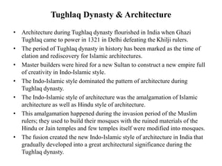 Tughlaq Dynasty & Architecture
• Architecture during Tughlaq dynasty flourished in India when Ghazi
Tughlaq came to power in 1321 in Delhi defeating the Khilji rulers.
• The period of Tughlaq dynasty in history has been marked as the time of
elation and rediscovery for Islamic architectures.
• Master builders were hired for a new Sultan to construct a new empire full
of creativity in Indo-Islamic style.
• The Indo-Islamic style dominated the pattern of architecture during
Tughlaq dynasty.
• The Indo-Islamic style of architecture was the amalgamation of Islamic
architecture as well as Hindu style of architecture.
• This amalgamation happened during the invasion period of the Muslim
rulers; they used to build their mosques with the ruined materials of the
Hindu or Jain temples and few temples itself were modified into mosques.
• The fusion created the new Indo-Islamic style of architecture in India that
gradually developed into a great architectural significance during the
Tughlaq dynasty.
 