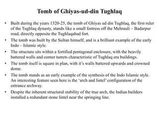 Tomb of Ghiyas-ud-din Tughlaq
• Built during the years 1320-25, the tomb of Ghiyas ud din Tughlaq, the first ruler
of the Tughlaq dynasty, stands like a small fortress off the Mehrauli – Badarpur
road, directly opposite the Tughlaqabad fort.
• The tomb was built by the Sultan himself, and is a brilliant example of the early
Indo – Islamic style.
• The structure sits within a fortified pentagonal enclosure, with the heavily
battered walls and corner turrets characteristic of Tughlaq era buildings.
• The tomb itself is square in plan, with it’s walls battered upwards and crowned
dome.
• The tomb stands as an early example of the synthesis of the Indo Islamic style.
An interesting feature seen here is the ‘arch and lintel’ configuration of the
entrance archway.
• Despite the inherent structural stability of the true arch, the Indian builders
installed a redundant stone lintel near the springing line.
 