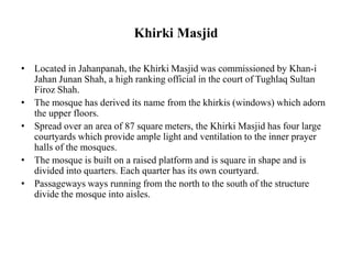 Khirki Masjid
• Located in Jahanpanah, the Khirki Masjid was commissioned by Khan-i
Jahan Junan Shah, a high ranking official in the court of Tughlaq Sultan
Firoz Shah.
• The mosque has derived its name from the khirkis (windows) which adorn
the upper floors.
• Spread over an area of 87 square meters, the Khirki Masjid has four large
courtyards which provide ample light and ventilation to the inner prayer
halls of the mosques.
• The mosque is built on a raised platform and is square in shape and is
divided into quarters. Each quarter has its own courtyard.
• Passageways ways running from the north to the south of the structure
divide the mosque into aisles.
 