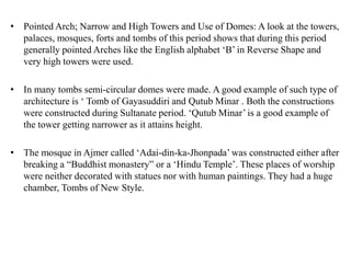 • Pointed Arch; Narrow and High Towers and Use of Domes: A look at the towers,
palaces, mosques, forts and tombs of this period shows that during this period
generally pointed Arches like the English alphabet ‘B’ in Reverse Shape and
very high towers were used.
• In many tombs semi-circular domes were made. A good example of such type of
architecture is ‘ Tomb of Gayasuddiri and Qutub Minar . Both the constructions
were constructed during Sultanate period. ‘Qutub Minar’ is a good example of
the tower getting narrower as it attains height.
• The mosque in Ajmer called ‘Adai-din-ka-Jhonpada’ was constructed either after
breaking a “Buddhist monastery” or a ‘Hindu Temple’. These places of worship
were neither decorated with statues nor with human paintings. They had a huge
chamber, Tombs of New Style.
 