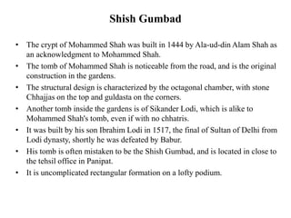 Shish Gumbad
• The crypt of Mohammed Shah was built in 1444 by Ala-ud-din Alam Shah as
an acknowledgment to Mohammed Shah.
• The tomb of Mohammed Shah is noticeable from the road, and is the original
construction in the gardens.
• The structural design is characterized by the octagonal chamber, with stone
Chhajjas on the top and guldasta on the corners.
• Another tomb inside the gardens is of Sikander Lodi, which is alike to
Mohammed Shah's tomb, even if with no chhatris.
• It was built by his son Ibrahim Lodi in 1517, the final of Sultan of Delhi from
Lodi dynasty, shortly he was defeated by Babur.
• His tomb is often mistaken to be the Shish Gumbad, and is located in close to
the tehsil office in Panipat.
• It is uncomplicated rectangular formation on a lofty podium.
 