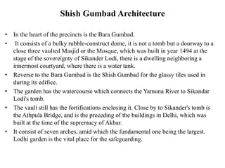 Shish Gumbad Architecture
• In the heart of the precincts is the Bara Gumbad.
• It consists of a bulky rubble-construct dome, it is not a tomb but a doorway to a
close three vaulted Masjid or the Mosque, which was built in year 1494 at the
stage of the sovereignty of Sikander Lodi, there is a dwelling neighboring a
innermost courtyard, where there is a water tank.
• Reverse to the Bara Gumbad is the Shish Gumbad for the glassy tiles used in
during its edifice.
• The garden has the watercourse which connects the Yamuna River to Sikandar
Lodi's tomb.
• The vault still has the fortifications enclosing it. Close by to Sikander's tomb is
the Athpula Bridge, and is the preceding of the buildings in Delhi, which was
built at the time of the supremacy of Akbar.
• It consist of seven arches, amid which the fundamental one being the largest.
Lodhi garden is the vital place for the safeguarding.
 