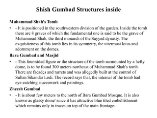 Shish Gumbad Structures inside
Muhammad Shah's Tomb
• - It is positioned in the southwestern division of the garden. Inside the tomb
there are 8 graves of which the fundamental one is said to be the grave of
Muhammad Shah, the third monarch of the Sayyed dynasty. The
exquisiteness of this tomb lies in its symmetry, the uttermost lotus and
adornment on the domes.
Bara Gumbad and Masjid
• - This four-sided figure or the structure of the tomb surmounted by a hefty
dome, is to be found 300 meters northeast of Muhammad Shah's tomb.
There are facades and turrets and was allegedly built at the control of
Sultan Sikandar Lodi. The record says that, the internal of the tomb had
eye-catching stuccowork and paintings.
Zheesh Gumbad
• - It is about few meters to the north of Bara Gumbad Mosque. It is also
known as glassy dome' since it has attractive blue tiled embellishment
which remains only in traces on top of the main frontage.
 