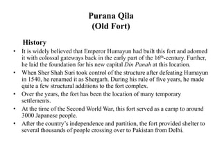 Purana Qila
(Old Fort)
History
• It is widely believed that Emperor Humayun had built this fort and adorned
it with colossal gateways back in the early part of the 16th-century. Further,
he laid the foundation for his new capital Din Panah at this location.
• When Sher Shah Suri took control of the structure after defeating Humayun
in 1540, he renamed it as Shergarh. During his rule of five years, he made
quite a few structural additions to the fort complex.
• Over the years, the fort has been the location of many temporary
settlements.
• At the time of the Second World War, this fort served as a camp to around
3000 Japanese people.
• After the country’s independence and partition, the fort provided shelter to
several thousands of people crossing over to Pakistan from Delhi.
 