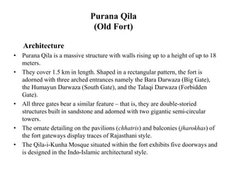 Purana Qila
(Old Fort)
Architecture
• Purana Qila is a massive structure with walls rising up to a height of up to 18
meters.
• They cover 1.5 km in length. Shaped in a rectangular pattern, the fort is
adorned with three arched entrances namely the Bara Darwaza (Big Gate),
the Humayun Darwaza (South Gate), and the Talaqi Darwaza (Forbidden
Gate).
• All three gates bear a similar feature – that is, they are double-storied
structures built in sandstone and adorned with two gigantic semi-circular
towers.
• The ornate detailing on the pavilions (chhatris) and balconies (jharokhas) of
the fort gateways display traces of Rajasthani style.
• The Qila-i-Kunha Mosque situated within the fort exhibits five doorways and
is designed in the Indo-Islamic architectural style.
 