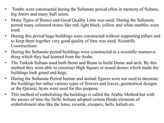 • Tombs were constructed during the Sultanate period often in memory of Sultans,
big Amirs and many Sufi saints.
• Many Types of Stones and Good Quality Lime was used: During the Sultanate
period many coloured stones like red, light black, yellow and white marbles were
used.
• During this period huge buildings were constructed without supporting pillars and
to keep them together very good quality of lime was used, Scientific
Constructions:
• During the Sultanate period buildings were constructed in a scientific manner-a
thing which they had learned from the Arabs.
• The Turkish Sultans used both Stone and Beam to build Dome and arch. By this
method they were able to construct High Square or round domes which made the
buildings look grand and huge.
• During the Sultanate Period human and animal figures were not used to decorate
the buildings but rather various types of flowers and leaves, geometrical designs
or the Quranic Ayats were used for this purpose.
• This method of embelishing the buildings is called the Arabic Method but with
the passes of time the Delhi Sultans adopted certain Hindu elements of
embelishment also like the lotus, swastik, creepers, bells, kalash etc.
 