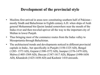 Development of the provincial style
• Muslims first arrived in areas now constituting southern half of Pakistan -
mostly Sindh and Baluchistan in Eighth century A.D. when ships of Arab
general Mohammad bin Qasim landed somewhere near the mouth of the
Indus river and then traveled upriver all the way to the important city of
Multan in lower Punjab.
• Thus bringing most of the commerce routes from the Indus valley to
Mesopotamia through Baluchistan.
• The architectural trends and developments noticed in different provincial
capitals in India , but specifically in Punjab (1150-1325 AD), Bengal
(1203- 1573 AD), Gujarat (1300-1572 AD), Jaunpur (1376-1479 AD),
Malwa (1405-1569 AD), Deccan (1347-1617 AD), Bijapur (1490-1656
AD), Khandesh (1425-1650 AD) and Kashmir 1410 onwards.
 