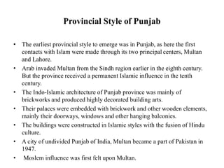Provincial Style of Punjab
• The earliest provincial style to emerge was in Punjab, as here the first
contacts with Islam were made through its two principal centers, Multan
and Lahore.
• Arab invaded Multan from the Sindh region earlier in the eighth century.
But the province received a permanent Islamic influence in the tenth
century.
• The Indo-Islamic architecture of Punjab province was mainly of
brickworks and produced highly decorated building arts.
• Their palaces were embedded with brickwork and other wooden elements,
mainly their doorways, windows and other hanging balconies.
• The buildings were constructed in Islamic styles with the fusion of Hindu
culture.
• A city of undivided Punjab of India, Multan became a part of Pakistan in
1947.
• Moslem influence was first felt upon Multan.
 