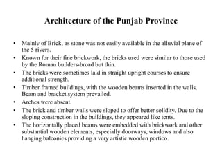 Architecture of the Punjab Province
• Mainly of Brick, as stone was not easily available in the alluvial plane of
the 5 rivers.
• Known for their fine brickwork, the bricks used were similar to those used
by the Roman builders-broad but thin.
• The bricks were sometimes laid in straight upright courses to ensure
additional strength.
• Timber framed buildings, with the wooden beams inserted in the walls.
Beam and bracket system prevailed.
• Arches were absent.
• The brick and timber walls were sloped to offer better solidity. Due to the
sloping construction in the buildings, they appeared like tents.
• The horizontally placed beams were embedded with brickwork and other
substantial wooden elements, especially doorways, windows and also
hanging balconies providing a very artistic wooden portico.
 