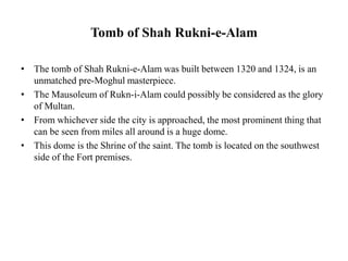 Tomb of Shah Rukni-e-Alam
• The tomb of Shah Rukni-e-Alam was built between 1320 and 1324, is an
unmatched pre-Moghul masterpiece.
• The Mausoleum of Rukn-i-Alam could possibly be considered as the glory
of Multan.
• From whichever side the city is approached, the most prominent thing that
can be seen from miles all around is a huge dome.
• This dome is the Shrine of the saint. The tomb is located on the southwest
side of the Fort premises.
 