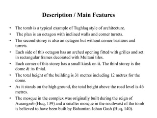 Description / Main Features
• The tomb is a typical example of Tughlaq style of architecture.
• The plan is an octagon with inclined walls and corner turrets.
• The second storey is also an octagon but without corner bastions and
turrets.
• Each side of this octagon has an arched opening fitted with grilles and set
in rectangular frames decorated with Multani tiles.
• Each corner of this storey has a small kiosk on it. The third storey is the
dome & its finial.
• The total height of the building is 31 metres including 12 metres for the
dome.
• As it stands on the high ground, the total height above the road level is 46
metres.
• The mosque in the complex was originally built during the reign of
Aurangzeb (Huq, 139) and a smaller mosque in the southwest of the tomb
is believed to have been built by Bahamian Johan Gash (Huq, 140).
 