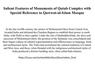 Salient Features of Monuments of Qutub Complex with
Special Reference to Quwwat-ul-Islam Mosque
In the late twelfth century, the armies of Mohammed Ghori from Central Asia,
invaded India and defeated the Chauhan Rajputs to establish their power in north
India, with Delhi as their capital. Under the rule of QutbuddinAibak, the slave and
successor of Mohammed Ghori, the position of the Sultanate was consolidated and
there began a phase of cultural experimentation and efflorescence in language, food,
and architectural styles. The Turks had assimilated the cultural traditions of Central
and West Asia, and these, when blended with the indigenous architectural styles of
India produced a distinct building style, often called Indo-Islamic.
https://issuu.com/unleashkbr/docs/dissertation_final
 