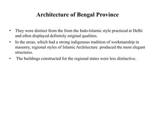 Architecture of Bengal Province
• They were distinct from the from the Indo-Islamic style practiced at Delhi
and often displayed definitely original qualities.
• In the areas, which had a strong indigenous tradition of workmanship in
masonry, regional styles of Islamic Architecture produced the most elegant
structures.
• The buildings constructed for the regional states were less distinctive.
 