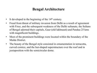 Bengal Architecture
• It developed in the beginning of the 14th century.
• Freed from threat of military invasion from Delhi as a result of agreement
with Firuz, and the subsequent weakness of the Delhi sultanate, the Sultans
of Bengal adorned their capitals, Gaur (old lakhnauti) and Pandua 25 kms
with magnificent buildings.
• Most of the prominent buildings were located within the boundary of the
Malda District.
• The beauty of the Bengal style consisted in ornamentation in terracotta,
curved cornice, and the hut-shaped superstructure over the roof and in
juxtaposition with the semicircular dome.
 