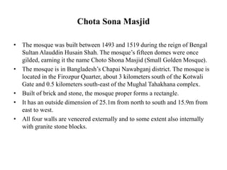 Chota Sona Masjid
• The mosque was built between 1493 and 1519 during the reign of Bengal
Sultan Alauddin Husain Shah. The mosque’s fifteen domes were once
gilded, earning it the name Choto Shona Masjid (Small Golden Mosque).
• The mosque is in Bangladesh’s Chapai Nawabganj district. The mosque is
located in the Firozpur Quarter, about 3 kilometers south of the Kotwali
Gate and 0.5 kilometers south-east of the Mughal Tahakhana complex.
• Built of brick and stone, the mosque proper forms a rectangle.
• It has an outside dimension of 25.1m from north to south and 15.9m from
east to west.
• All four walls are veneered externally and to some extent also internally
with granite stone blocks.
 