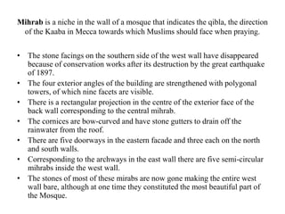Mihrab is a niche in the wall of a mosque that indicates the qibla, the direction
of the Kaaba in Mecca towards which Muslims should face when praying.
• The stone facings on the southern side of the west wall have disappeared
because of conservation works after its destruction by the great earthquake
of 1897.
• The four exterior angles of the building are strengthened with polygonal
towers, of which nine facets are visible.
• There is a rectangular projection in the centre of the exterior face of the
back wall corresponding to the central mihrab.
• The cornices are bow-curved and have stone gutters to drain off the
rainwater from the roof.
• There are five doorways in the eastern facade and three each on the north
and south walls.
• Corresponding to the archways in the east wall there are five semi-circular
mihrabs inside the west wall.
• The stones of most of these mirabs are now gone making the entire west
wall bare, although at one time they constituted the most beautiful part of
the Mosque.
 