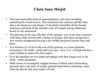 Chota Sona Masjid
• The most noticeable form of ornamentation is the stone moulding
encircling the corner towers. This constitutes the cornices and the lines
above the doorways and frames. It should be noted that all the frontal
archways and those of the mihrabs were all cusped, giving additional
beauty to the monument.
• The gateway in the east, like that of the mosque, was at one time veneered
with stone-slabs carved with varieties of designs. But these designs have
now mostly disappeared leaving a few boldly projected rosettes here and
there.
• At a distance of 14.5m to the east of the gateway is a stone platform
measuring 4.2m north - south and 6.2m east - west. It is 1 m high and has a
stone column to each of its four angles.
• Over the platform are two tomb-sarcophagi with their longer axis in the
north - south alignment.
• Both consist of rectangular stepped terraces of black stone diminishing
upwards and a top stone of simple pointed barrel-form containing verses
from the Qur'an and some names of God.
 