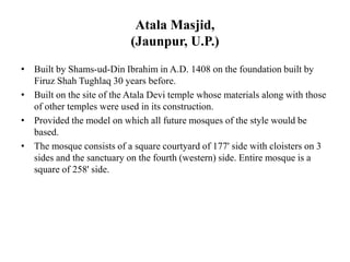 Atala Masjid,
(Jaunpur, U.P.)
• Built by Shams-ud-Din Ibrahim in A.D. 1408 on the foundation built by
Firuz Shah Tughlaq 30 years before.
• Built on the site of the Atala Devi temple whose materials along with those
of other temples were used in its construction.
• Provided the model on which all future mosques of the style would be
based.
• The mosque consists of a square courtyard of 177' side with cloisters on 3
sides and the sanctuary on the fourth (western) side. Entire mosque is a
square of 258' side.
 