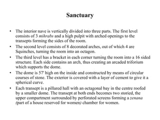 Sanctuary
• The interior nave is vertically divided into three parts. The first level
consists of 3 mihrabs and a high pulpit with arched openings to the
transepts forming the sides of the room.
• The second level consists of 8 decorated arches, out of which 4 are
Squinches, turning the room into an octagon.
• The third level has a bracket in each corner turning the room into a 16 sided
structure. Each side contains an arch, thus creating an arcaded triforium
which supports the dome.
• The dome is 57' high on the inside and constructed by means of circular
courses of stone. The exterior is covered with a layer of cement to give it a
spherical curve.
• Each transept is a pillared hall with an octagonal bay in the centre roofed
by a smaller dome. The transept at both ends becomes two storied, the
upper compartment surrounded by perforated screens forming a zenana
(part of a house reserved for women) chamber for women.
 
