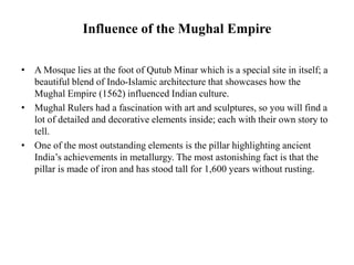 Influence of the Mughal Empire
• A Mosque lies at the foot of Qutub Minar which is a special site in itself; a
beautiful blend of Indo-Islamic architecture that showcases how the
Mughal Empire (1562) influenced Indian culture.
• Mughal Rulers had a fascination with art and sculptures, so you will find a
lot of detailed and decorative elements inside; each with their own story to
tell.
• One of the most outstanding elements is the pillar highlighting ancient
India’s achievements in metallurgy. The most astonishing fact is that the
pillar is made of iron and has stood tall for 1,600 years without rusting.
 
