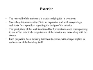 Exterior
• The rear wall of the sanctuary is worth studying for its treatment.
• Since the qibla resolves itself into an expansive wall with no openings,
architects face a problem regarding the design of the exterior.
• The great plane of this wall is relieved by 3 projections, each corresponding
to one of the principal compartments of the interior and coinciding with the
domes.
• Each projection has a tapering turret on its corner, with a larger replica in
each corner of the building itself.
 