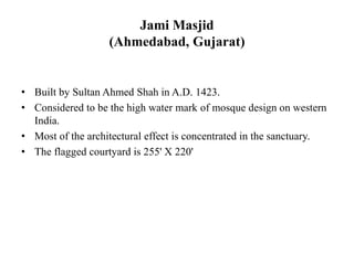Jami Masjid
(Ahmedabad, Gujarat)
• Built by Sultan Ahmed Shah in A.D. 1423.
• Considered to be the high water mark of mosque design on western
India.
• Most of the architectural effect is concentrated in the sanctuary.
• The flagged courtyard is 255' X 220'
 