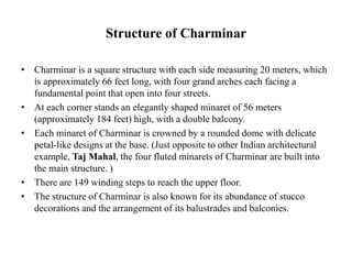 Structure of Charminar
• Charminar is a square structure with each side measuring 20 meters, which
is approximately 66 feet long, with four grand arches each facing a
fundamental point that open into four streets.
• At each corner stands an elegantly shaped minaret of 56 meters
(approximately 184 feet) high, with a double balcony.
• Each minaret of Charminar is crowned by a rounded dome with delicate
petal-like designs at the base. (Just opposite to other Indian architectural
example, Taj Mahal, the four fluted minarets of Charminar are built into
the main structure. )
• There are 149 winding steps to reach the upper floor.
• The structure of Charminar is also known for its abundance of stucco
decorations and the arrangement of its balustrades and balconies.
 