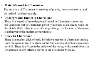 • Materials used in Charminar
The structure of Charminar is made up of granite, limestone, mortar and
pulverized (crushed) marble.
• Underground Tunnel in Charminar
There is a legend of an underground tunnel in Charminar connecting
the Golkonda fort to Charminar, possibly intended as an escape route for
the Qutub Shahi rulers in case of a siege, though the location of the tunnel
is unknown to the modern archaeologists.
• Clock In Charminar
There is a modern click of early British era present in Charminar serving
from the colonial era. The clock on the four cardinal directions was added
in 1889. There is a Wazu in the middle of the tower, with a small fountain
for ablution before offering prayer in the Charminar Mosque.
 
