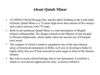 About Qutub Minar
• A UNESCO World Heritage Site, and the tallest building in the world made
of bricks, Qutub Minar is a 73-meter high tower that consists of five storeys
and a spiral staircase with 379 steps.
• Built-in red sandstone, Qutub Minar is a real masterpiece of Mughal
Islamic craftsmanship. The design is based on the Minaret of Jam located
in Western Afghanistan, which marks where the ancient city of Firuzkuh
once stood.
• The complex in which it stands is regarded as one of the most famous
arrays of historical monuments in Delhi, so if you’re traveling to India it’s
highly likely that you’ll find yourself (at some stage) in front of this famous
minaret.
• But with so much cultural heritage tide to one monument, it would be a
shame to visit and not appreciate the story or history behind it.
 