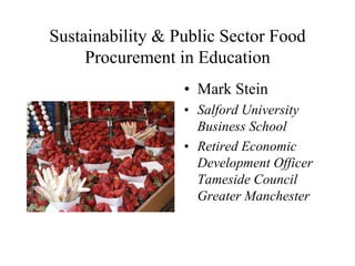 Sustainability & Public Sector Food
     Procurement in Education
                  • Mark Stein
                  • Salford University
                    Business School
                  • Retired Economic
                    Development Officer
                    Tameside Council
                    Greater Manchester
 