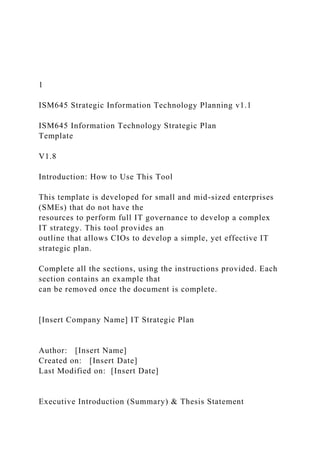 1
ISM645 Strategic Information Technology Planning v1.1
ISM645 Information Technology Strategic Plan
Template
V1.8
Introduction: How to Use This Tool
This template is developed for small and mid-sized enterprises
(SMEs) that do not have the
resources to perform full IT governance to develop a complex
IT strategy. This tool provides an
outline that allows CIOs to develop a simple, yet effective IT
strategic plan.
Complete all the sections, using the instructions provided. Each
section contains an example that
can be removed once the document is complete.
[Insert Company Name] IT Strategic Plan
Author: [Insert Name]
Created on: [Insert Date]
Last Modified on: [Insert Date]
Executive Introduction (Summary) & Thesis Statement
 