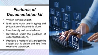 Features of
Documentation kit
• Written in Plain English
• It will save much time in typing and
preparation of documents alone.
• User-friendly and easy to learn.
• Developed under the guidance of
experienced experts.
• Provides a model of a Management
system that is simple and free from
excessive paperwork.
 