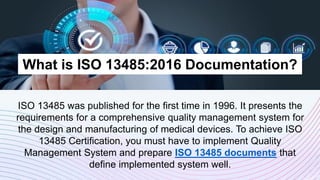 What is ISO 13485:2016 Documentation?
ISO 13485 was published for the first time in 1996. It presents the
requirements for a comprehensive quality management system for
the design and manufacturing of medical devices. To achieve ISO
13485 Certification, you must have to implement Quality
Management System and prepare ISO 13485 documents that
define implemented system well.
 