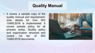 Quality Manual
• It covers a sample copy of the
quality manual and requirement-
wise details for how ISO
13485:2016 is implemented. It
covers sample policy for all
process areas, Quality policy
and organization structure and
covers 1st tier of ISO
13485:2016 documents.
 