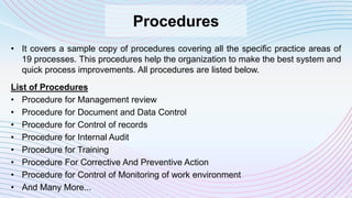 Procedures
• It covers a sample copy of procedures covering all the specific practice areas of
19 processes. This procedures help the organization to make the best system and
quick process improvements. All procedures are listed below.
List of Procedures
• Procedure for Management review
• Procedure for Document and Data Control
• Procedure for Control of records
• Procedure for Internal Audit
• Procedure for Training
• Procedure For Corrective And Preventive Action
• Procedure for Control of Monitoring of work environment
• And Many More...
 