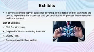 Exhibits
• It covers a sample copy of guidelines covering all the details and for training to the
user to implement the processes and get detail ideas for process implementation
and improvement.
List of Exhibits
• Skill Requirements
• Disposal of Non–conforming Products
• Quality Plan
• Document codification system
 