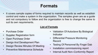 Formats
• It covers sample copies of forms required to maintain records as well as establish
control and make a system in the organization. The samples given are as a guide
and not compulsory to follow and the organization is free to change the same to
suit its own requirements.
• Purchase Order
• Supplier Registration form
• Open Purchase Order
• Design And Development Plan
• Design Review Minutes Of Meeting
• Preventive Maintenance Schedule
List of Formats
• Validation Of Autoclave By Biological
Indicator
• Differential Pressure Monitoring
Record
• Testing Of Personnel By Finger Dab
• Installation commissioning report
• Internal Audit Non–Conformity Report
 