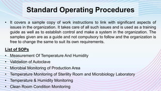 Standard Operating Procedures
• It covers a sample copy of work instructions to link with significant aspects of
issues in the organization. It takes care of all such issues and is used as a training
guide as well as to establish control and make a system in the organization. The
samples given are as a guide and not compulsory to follow and the organization is
free to change the same to suit its own requirements.
List of SOPs
• Measurement Of Temperature And Humidity
• Validation of Autoclave
• Microbial Monitoring of Production Area
• Temperature Monitoring of Sterility Room and Microbiology Laboratory
• Temperature & Humidity Monitoring
• Clean Room Condition Monitoring
 