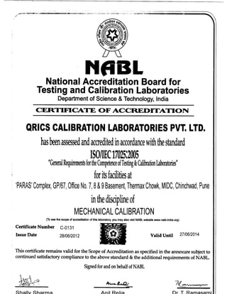 ^ * t
NABL
National Accreditation Board for
Testing and Calibration Laboratories
Department of Science & Technology, India
CERTIFICATE OFACCREDITATION
QRICS CALIBRATION LABORATORIES PVT. LTD.
hasbeenassessedandaccreditedinaccordancewiththestandard
ISO/IEC17025:2005
"GeneralRquirementsfortheCompetenceofTesting&CalibrationLaboratories"
for itsfacilitiesat
'PARAS' Complex, GP/67, Office No.7,8&9 Basement,Thermax Ctiowk, MIDC,Chinchwad, Pune
inthe disciplineof
MECHANICAL CALIBRATION
(To see the scope of accreditation of this laboratory, you may also visit NABL website www.nabl-india.org)
Certificate Number C-0131
Issue Date 28/06/2012 Valid Until 27/06/2014
This certificateremains valid for the Scope of Accreditation as specified in the annexure subject to
continued satisfactory compliance to the above standard &the additional requirements of NABL.
Signed for and on behalf of NABL
Shallv Sharma Anil Relia Dr T Ramasami
 