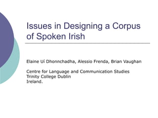 Issues in Designing a Corpus
of Spoken Irish

Elaine Uí Dhonnchadha, Alessio Frenda, Brian Vaughan

Centre for Language and Communication Studies
Trinity College Dublin
Ireland.
 