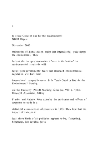 1
Is Trade Good or Bad for the Environment?
NBER Digest
November 2002
Opponents of globalization claim that international trade harms
the environment. They
believe that in open economies a "race to the bottom" in
environmental standards will
result from governments' fears that enhanced environmental
regulation will hurt their
international competitiveness. In Is Trade Good or Bad for the
Environment? Sorting
out the Causality (NBER Working Paper No. 9201), NBER
Research Associates Jeffrey
Frankel and Andrew Rose examine the environmental effects of
openness to trade in a
statistical cross-section of countries in 1995. They find that the
impact of trade on at
least three kinds of air pollution appears to be, if anything,
beneficial, not adverse, for a
 