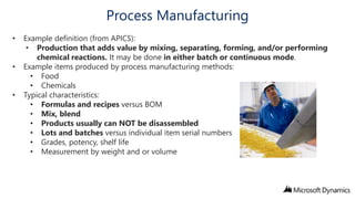 Process Manufacturing
•
•
•

Example definition (from APICS):
• Production that adds value by mixing, separating, forming, and/or performing
chemical reactions. It may be done in either batch or continuous mode.
Example items produced by process manufacturing methods:
• Food
• Chemicals
Typical characteristics:
• Formulas and recipes versus BOM
• Mix, blend
• Products usually can NOT be disassembled
• Lots and batches versus individual item serial numbers
• Grades, potency, shelf life
• Measurement by weight and or volume

 