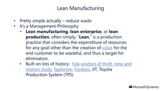• Pretty simple actually – reduce waste
• It’s a Management Philosophy
• Lean manufacturing, lean enterprise, or lean
production, often simply, "Lean," is a production
practice that considers the expenditure of resources
for any goal other than the creation of value for the
end customer to be wasteful, and thus a target for
elimination.
• Built on lots of history: folk wisdom of thrift, time and
motion study, Taylorism, Fordism, JIT, Toyota
Production System (TPS)

 