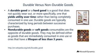 • A durable good or a hard good is a good that does
not quickly wear out, or more specifically, one that
yields utility over time rather than being completely
consumed in one use. Durable goods are typically
characterized by long periods between successive
purchases.
• Nondurable goods or soft goods consumables are the
opposite of durable goods. They may be defined either
as goods that are immediately consumed in one use or
ones that have a lifespan of less than 3 years.
http://en.wikipedia.org/wiki/Durable_good

 