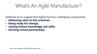 Goldman et al. suggest that Agility has four underlying components:
• delivering value to the customer;
• being ready for change;
• valuing human knowledge and skills;
• forming virtual partnerships.

http://en.wikipedia.org/wiki/Manufacturing

 